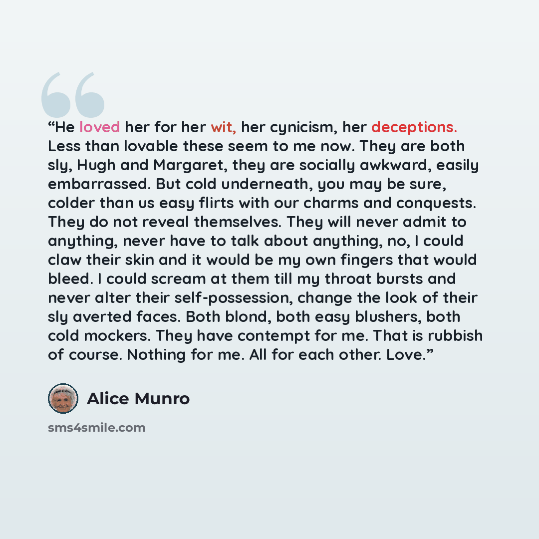 “He loved her for her wit, her cynicism, her deceptions. Less than lovable these seem to me now. They are both sly, Hugh and Margaret, they are socially awkward, easily embarrassed. But cold underneath, you may be sure, colder than us easy flirts with our charms and conquests. They do not reveal…” quote by Alice Munro