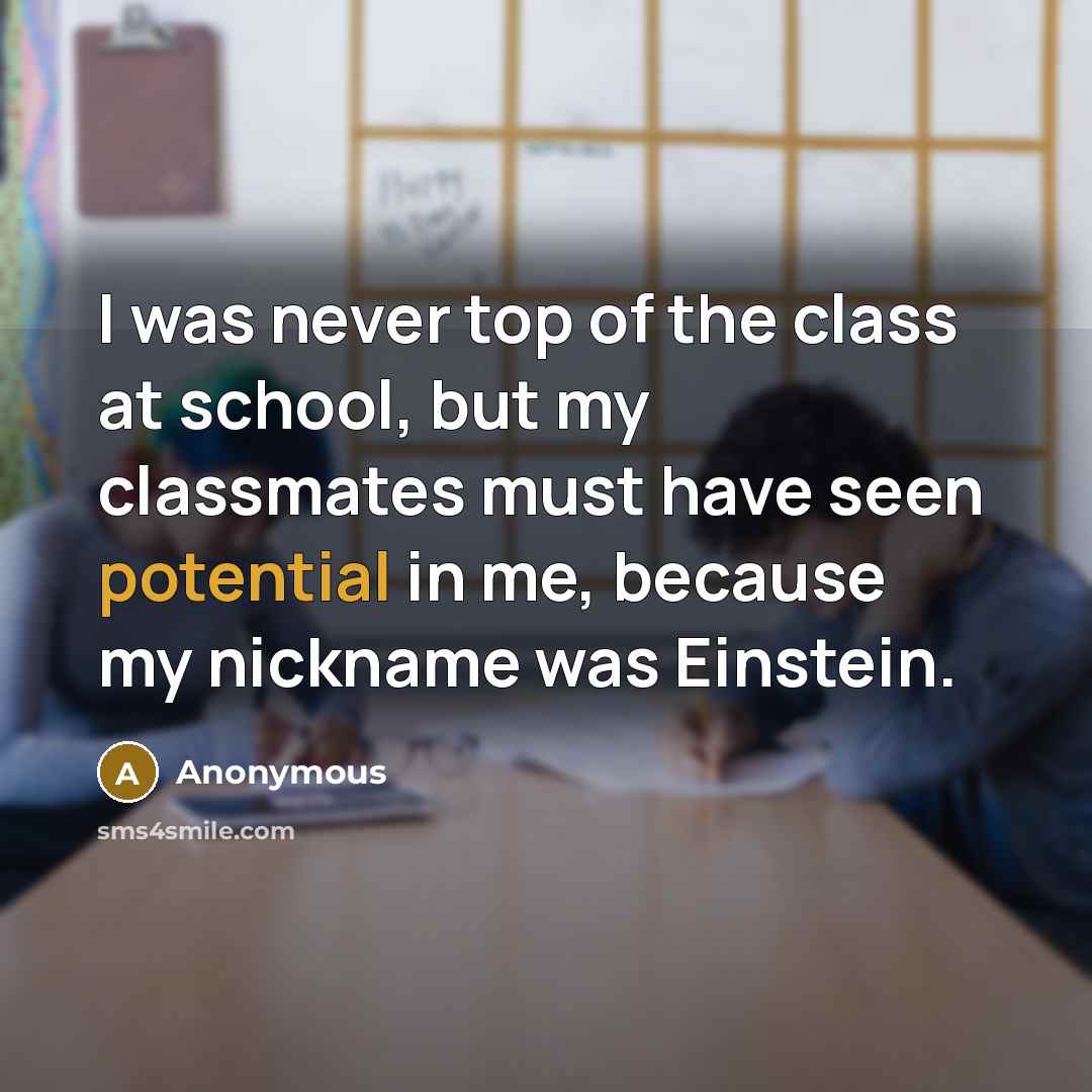 “I was never top of the class at school, but my classmates must have seen potential in me, because my nickname was Einstein.” quote by Anonymous