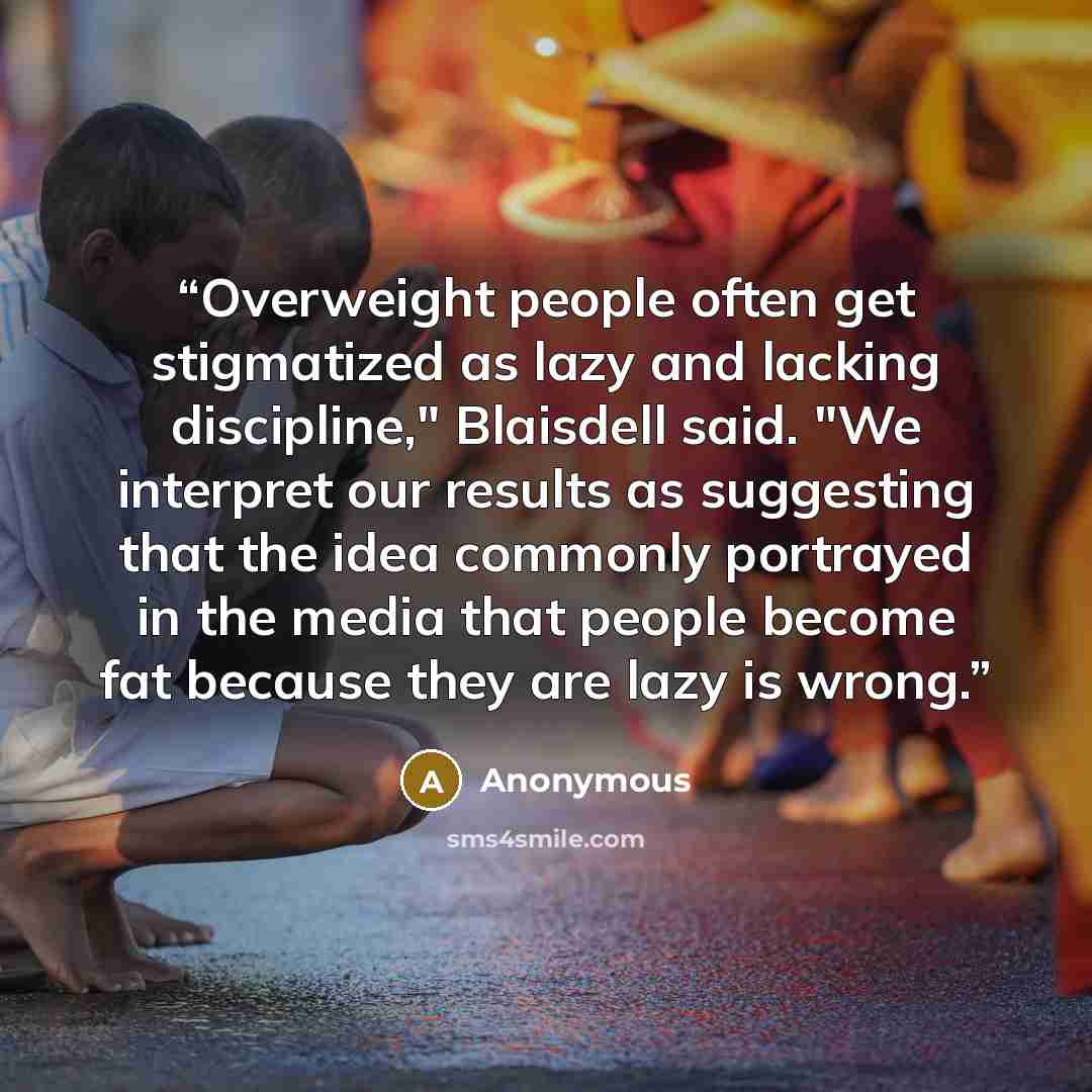 “Overweight people often get stigmatized as lazy and lacking discipline," Blaisdell said. "We interpret our results as suggesting that the idea commonly portrayed in the media that people become fat because they are lazy is wrong.” quote by Anonymous