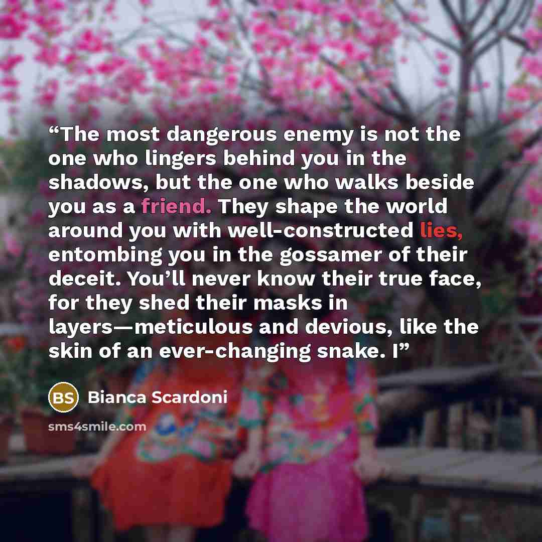 “The most dangerous enemy is not the one who lingers behind you in the shadows, but the one who walks beside you as a friend. They shape the world around you with well-constructed lies, entombing you in the gossamer of their deceit. You’ll never know their true face, for they shed their masks in…” quote by Bianca Scardoni
