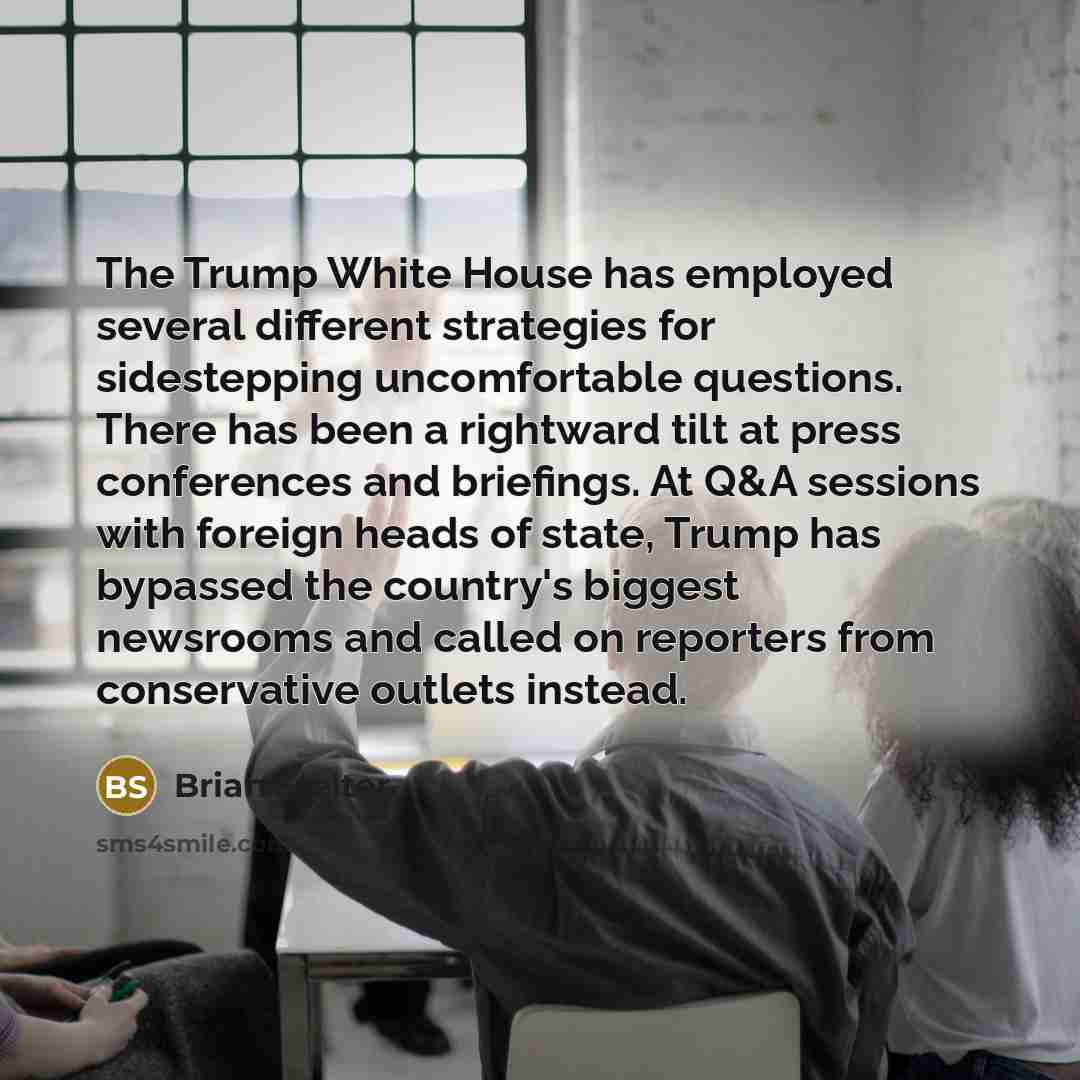 “The Trump White House has employed several different strategies for sidestepping uncomfortable questions. There has been a rightward tilt at press conferences and briefings. At Q&A sessions with foreign heads of state, Trump has bypassed the country's biggest newsrooms and called on reporters from…” quote by Brian Stelter