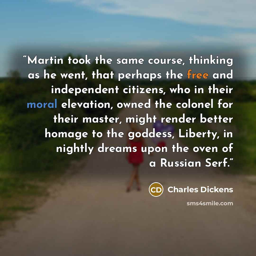 “Martin took the same course, thinking as he went, that perhaps the free and independent citizens, who in their moral elevation, owned the colonel for their master, might render better homage to the goddess, Liberty, in nightly dreams upon the oven of a Russian Serf.” quote by Charles Dickens