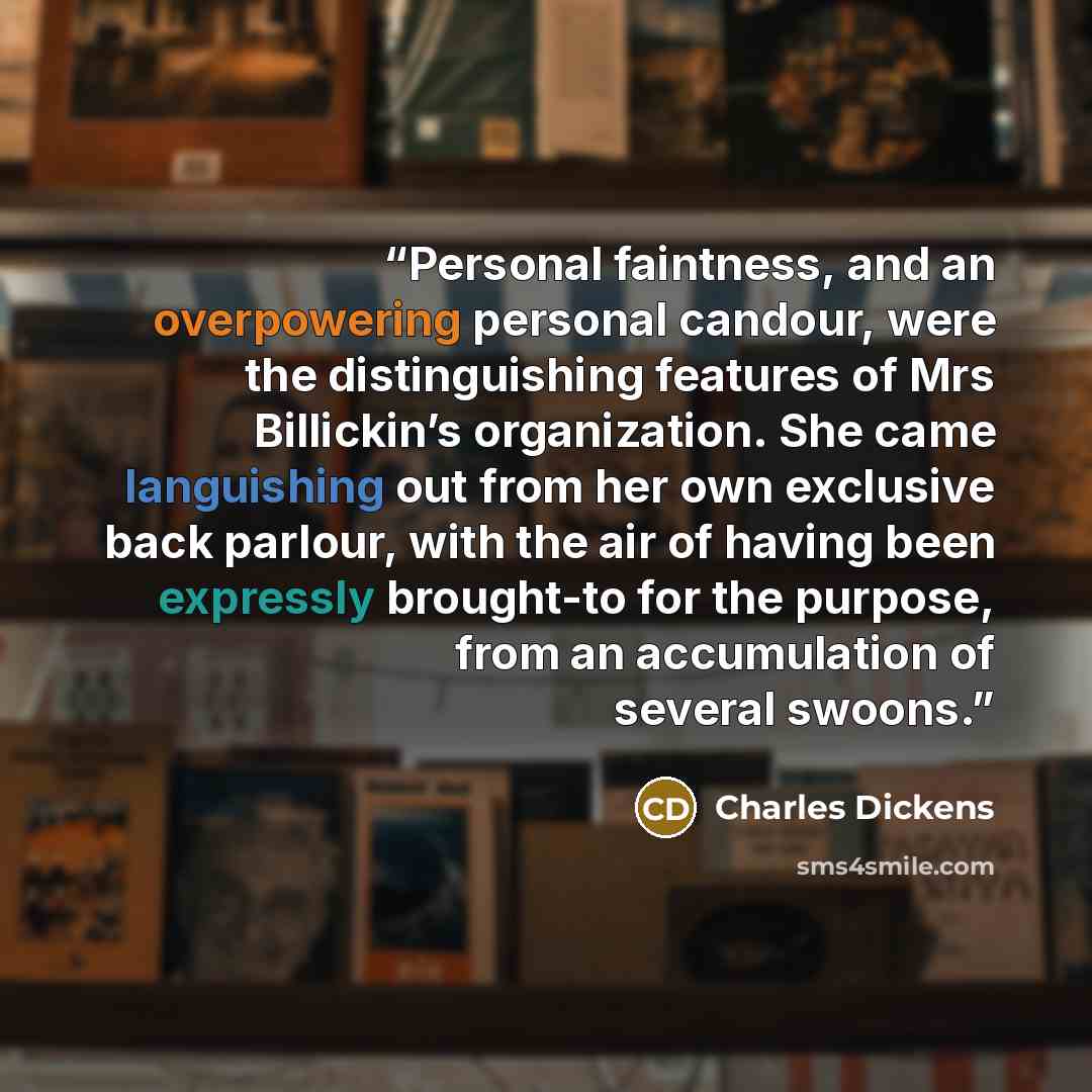 “Personal faintness, and an overpowering personal candour, were the distinguishing features of Mrs Billickin’s organization. She came languishing out from her own exclusive back parlour, with the air of having been expressly brought-to for the purpose, from an accumulation of several swoons.” quote by Charles Dickens