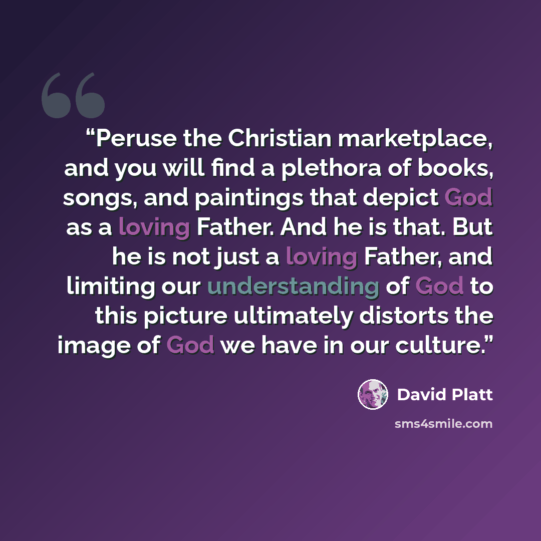 “Peruse the Christian marketplace, and you will find a plethora of books, songs, and paintings that depict God as a loving Father. And he is that. But he is not just a loving Father, and limiting our understanding of God to this picture ultimately distorts the image of God we have in our culture.” quote by David Platt