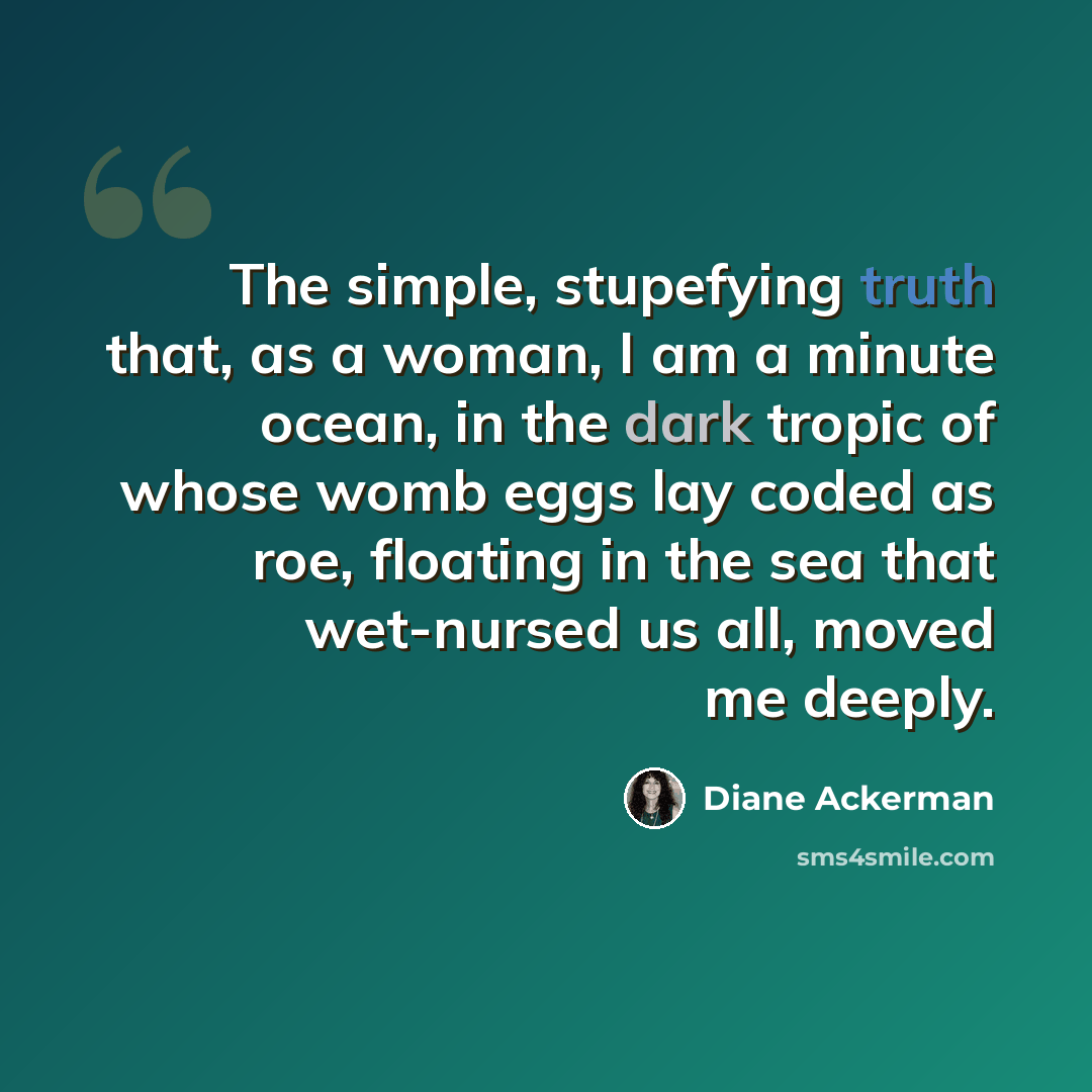 “The simple, stupefying truth that, as a woman, I am a minute ocean, in the dark tropic of whose womb eggs lay coded as roe, floating in the sea that wet-nursed us all, moved me deeply.” quote by Diane Ackerman
