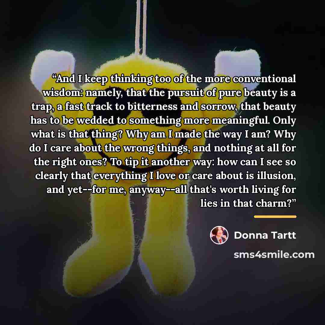 “And I keep thinking too of the more conventional wisdom: namely, that the pursuit of pure beauty is a trap, a fast track to bitterness and sorrow, that beauty has to be wedded to something more meaningful. Only what is that thing? Why am I made the way I am? Why do I care about the wrong things…” quote by Donna Tartt