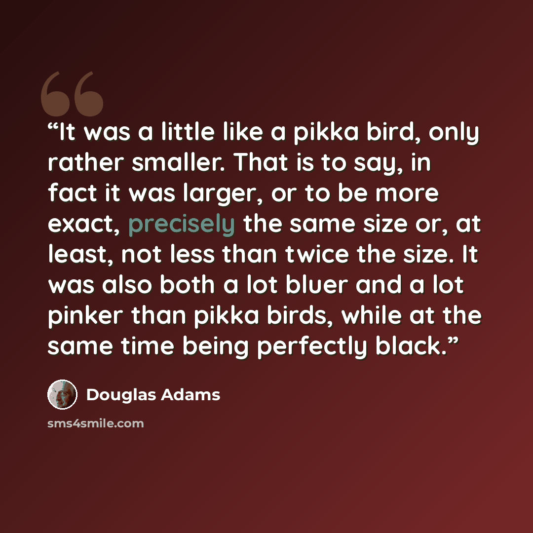 “It was a little like a pikka bird, only rather smaller. That is to say, in fact it was larger, or to be more exact, precisely the same size or, at least, not less than twice the size. It was also both a lot bluer and a lot pinker than pikka birds, while at the same time being perfectly black.” quote by Douglas Adams