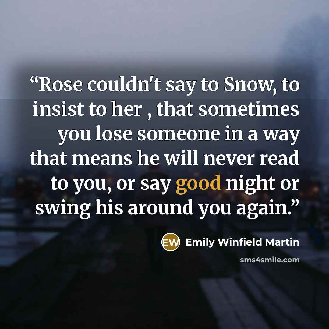 “Rose couldn't say to Snow, to insist to her , that sometimes you lose someone in a way that means he will never read to you, or say good night or swing his around you again.” quote by Emily Winfield Martin