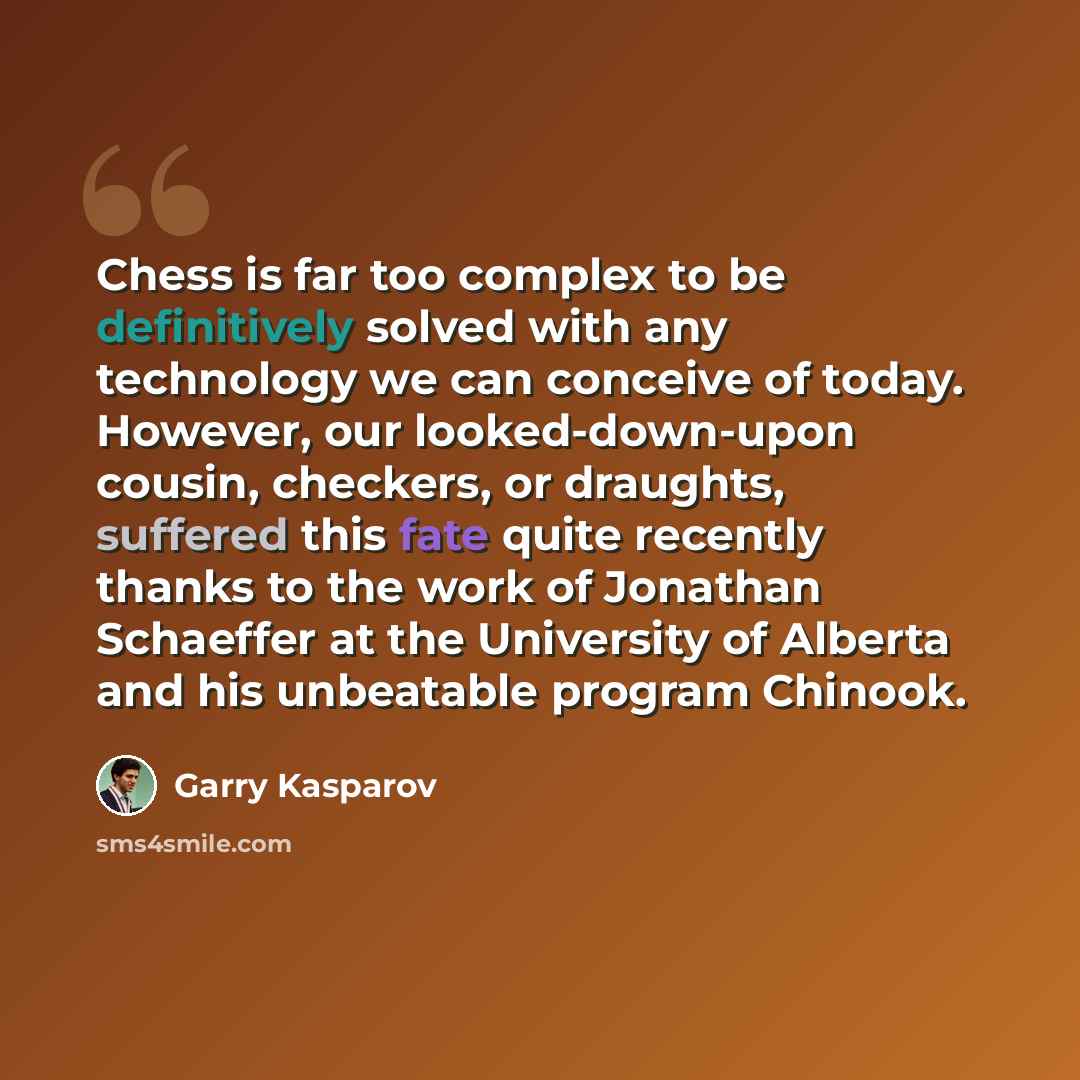“Chess is far too complex to be definitively solved with any technology we can conceive of today. However, our looked-down-upon cousin, checkers, or draughts, suffered this fate quite recently thanks to the work of Jonathan Schaeffer at the University of Alberta and his unbeatable program Chinook.” quote by Garry Kasparov