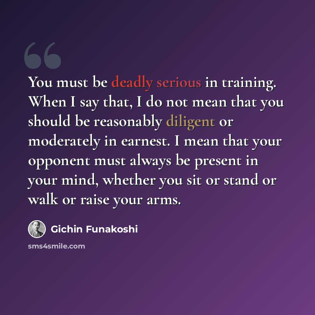 “You must be deadly serious in training. When I say that, I do not mean that you should be reasonably diligent or moderately in earnest. I mean that your opponent must always be present in your mind, whether you sit or stand or walk or raise your arms.” quote by Gichin Funakoshi