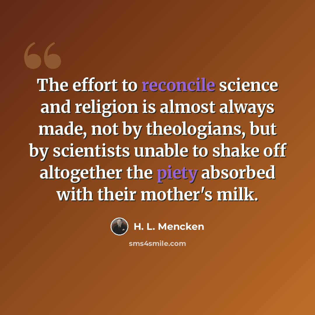 “The effort to reconcile science and religion is almost always made, not by theologians, but by scientists unable to shake off altogether the piety absorbed with their mother's milk.” quote by H. L. Mencken