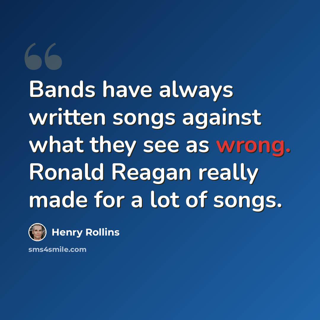 “Bands have always written songs against what they see as wrong. Ronald Reagan really made for a lot of songs.” quote by Henry Rollins