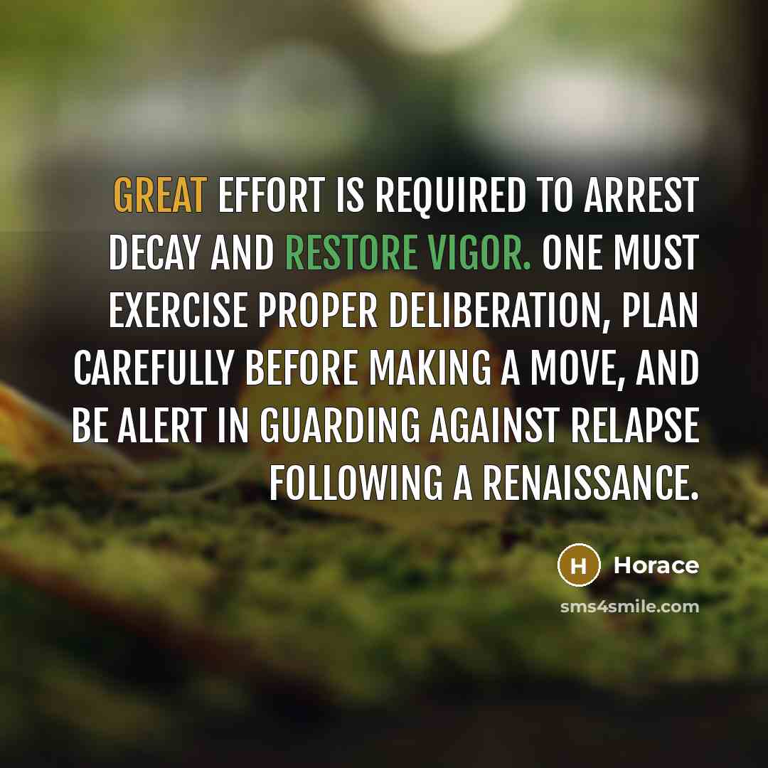 “Great effort is required to arrest decay and restore vigor. One must exercise proper deliberation, plan carefully before making a move, and be alert in guarding against relapse following a renaissance.” quote by Horace