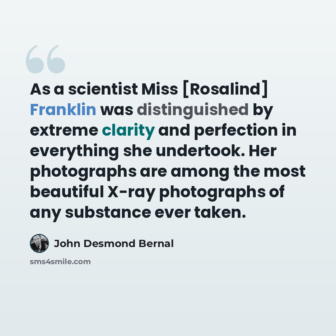 “As a scientist Miss [Rosalind] Franklin was distinguished by extreme clarity and perfection in everything she undertook. Her photographs are among the most beautiful X-ray photographs of any substance ever taken.” quote by John Desmond Bernal