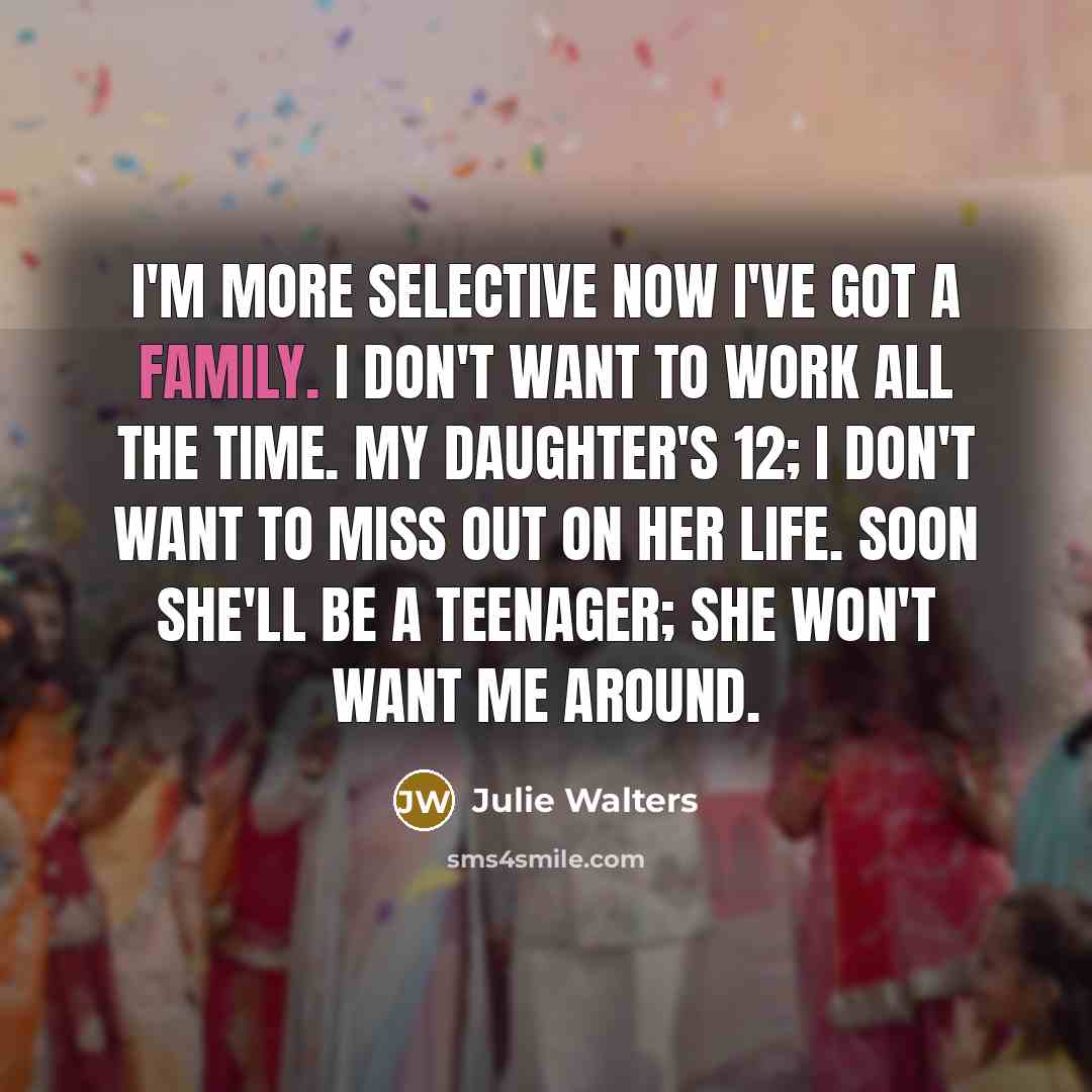 “I'm more selective now I've got a family. I don't want to work all the time. My daughter's 12; I don't want to miss out on her life. Soon she'll be a teenager; she won't want me around.” quote by Julie Walters