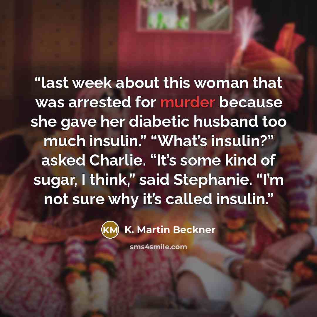 “last week about this woman that was arrested for murder because she gave her diabetic husband too much insulin.” “What’s insulin?” asked Charlie. “It’s some kind of sugar, I think,” said Stephanie. “I’m not sure why it’s called insulin.” quote by K. Martin Beckner