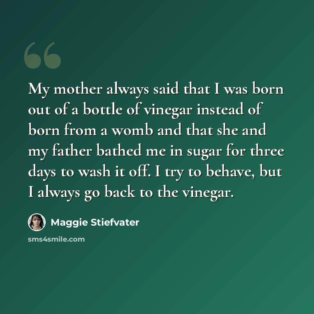 “My mother always said that I was born out of a bottle of vinegar instead of born from a womb and that she and my father bathed me in sugar for three days to wash it off. I try to behave, but I always go back to the vinegar.” quote by Maggie Stiefvater