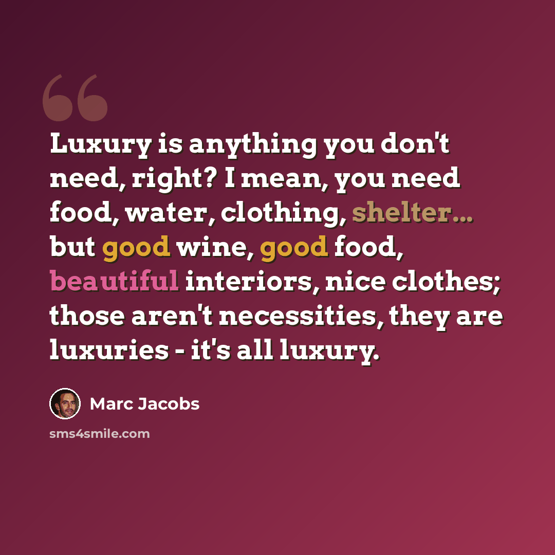 “Luxury is anything you don't need, right? I mean, you need food, water, clothing, shelter... but good wine, good food, beautiful interiors, nice clothes; those aren't necessities, they are luxuries - it's all luxury.” quote by Marc Jacobs