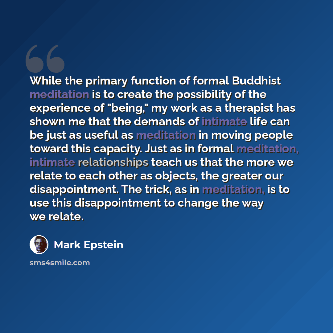 “While the primary function of formal Buddhist meditation is to create the possibility of the experience of "being," my work as a therapist has shown me that the demands of intimate life can be just as useful as meditation in moving people toward this capacity. Just as in formal meditation…” quote by Mark Epstein