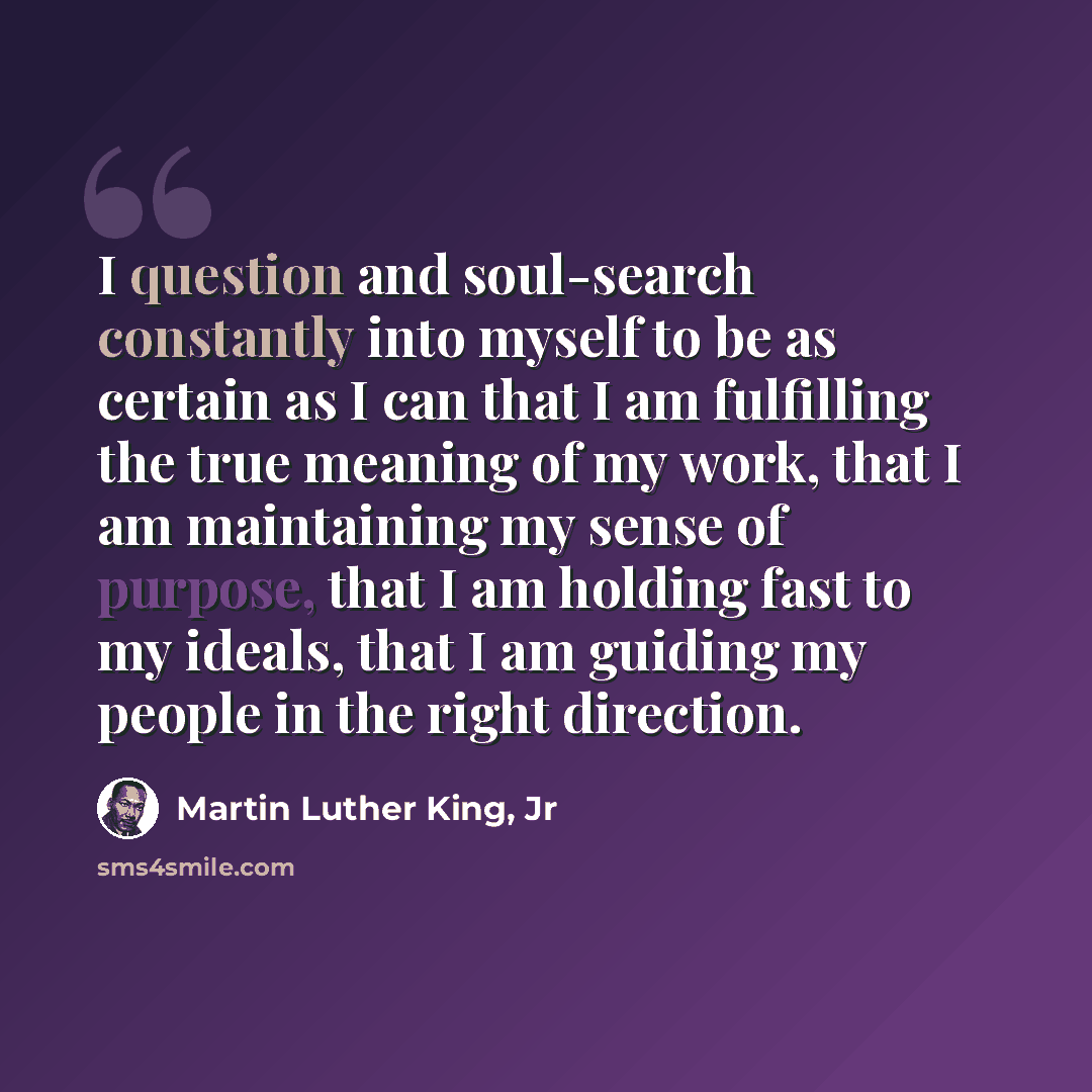 “I question and soul-search constantly into myself to be as certain as I can that I am fulfilling the true meaning of my work, that I am maintaining my sense of purpose, that I am holding fast to my ideals, that I am guiding my people in the right direction.” quote by Martin Luther King, Jr