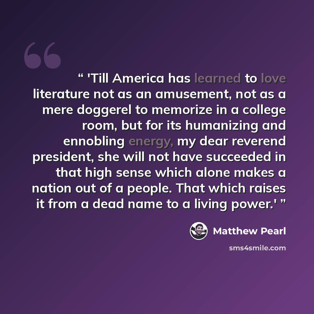 “'Till America has learned to love literature not as an amusement, not as a mere doggerel to memorize in a college room, but for its humanizing and ennobling energy, my dear reverend president, she will not have succeeded in that high sense which alone makes a nation out of a people. That which…” quote by Matthew Pearl