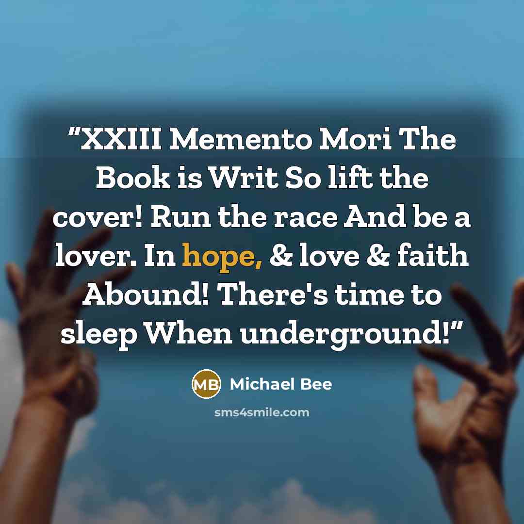 “XXIII Memento Mori The Book is Writ So lift the cover! Run the race And be a lover. In hope, & love & faith Abound! There's time to sleep When underground!” quote by Michael Bee