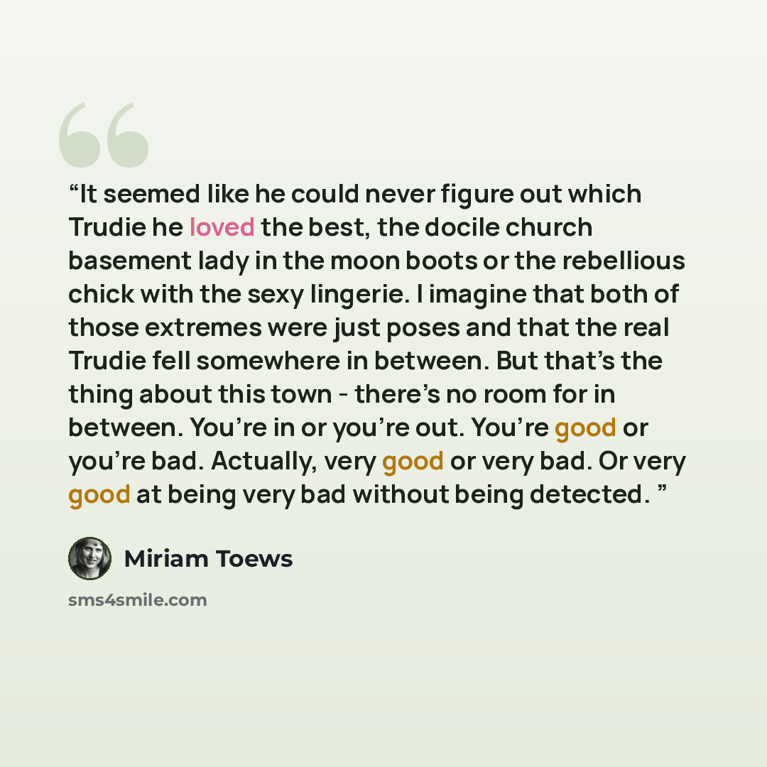“It seemed like he could never figure out which Trudie he loved the best, the docile church basement lady in the moon boots or the rebellious chick with the sexy lingerie. I imagine that both of those extremes were just poses and that the real Trudie fell somewhere in between. But that’s the thing…” quote by Miriam Toews