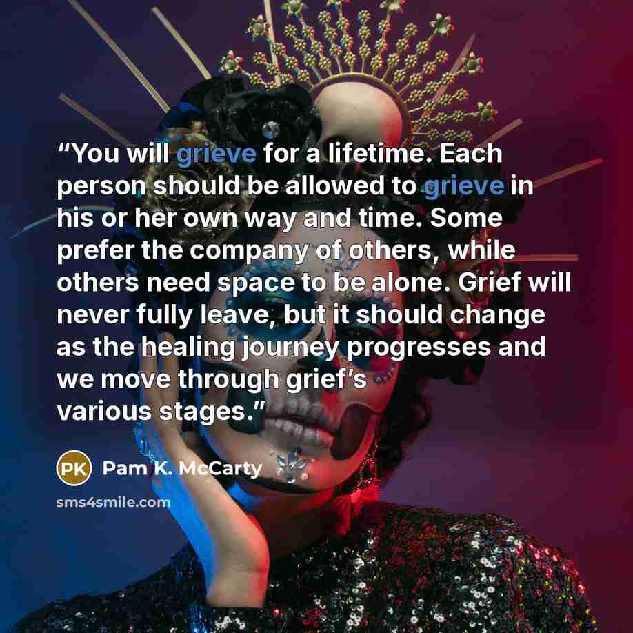 “You will grieve for a lifetime. Each person should be allowed to grieve in his or her own way and time. Some prefer the company of others, while others need space to be alone. Grief will never fully leave, but it should change as the healing journey progresses and we move through grief’s various…” quote by Pam K. McCarty