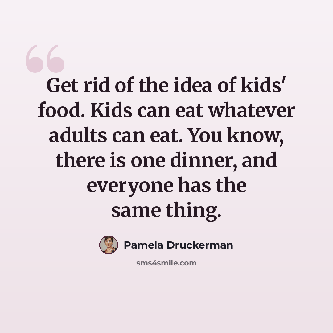 “Get rid of the idea of kids' food. Kids can eat whatever adults can eat. You know, there is one dinner, and everyone has the same thing.” quote by Pamela Druckerman