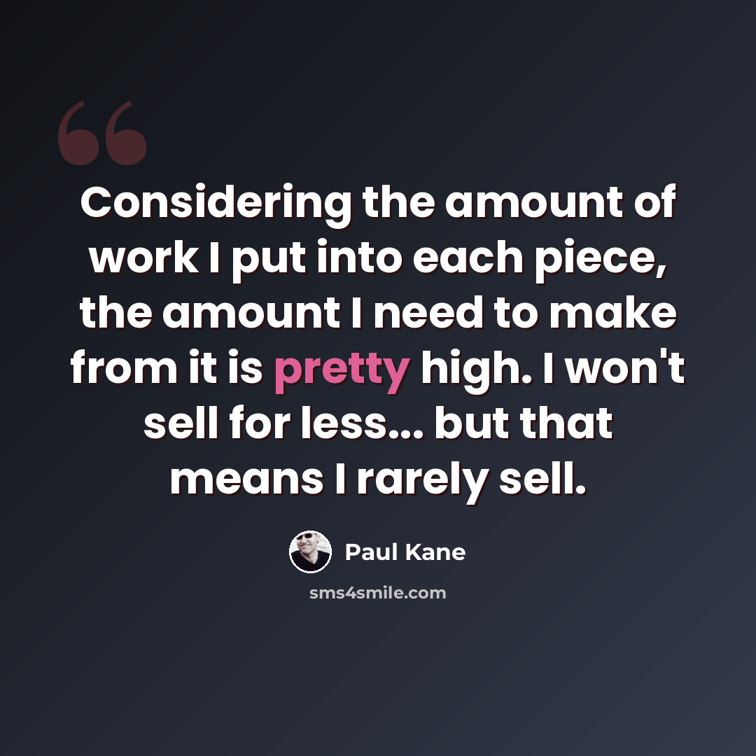 “Considering the amount of work I put into each piece, the amount I need to make from it is pretty high. I won't sell for less... but that means I rarely sell.” quote by Paul Kane