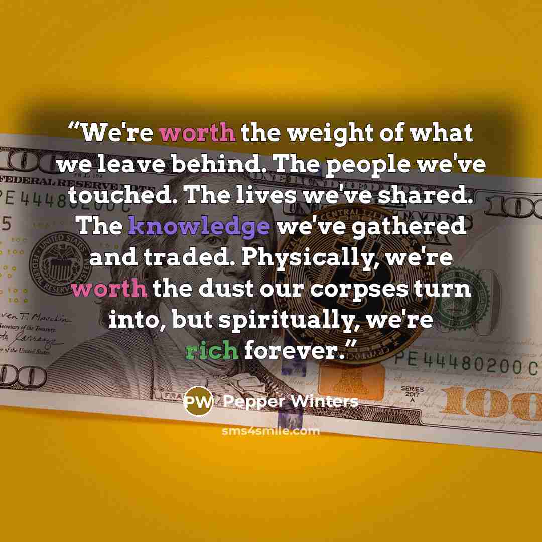 “We're worth the weight of what we leave behind. The people we've touched. The lives we've shared. The knowledge we've gathered and traded. Physically, we're worth the dust our corpses turn into, but spiritually, we're rich forever.” quote by Pepper Winters