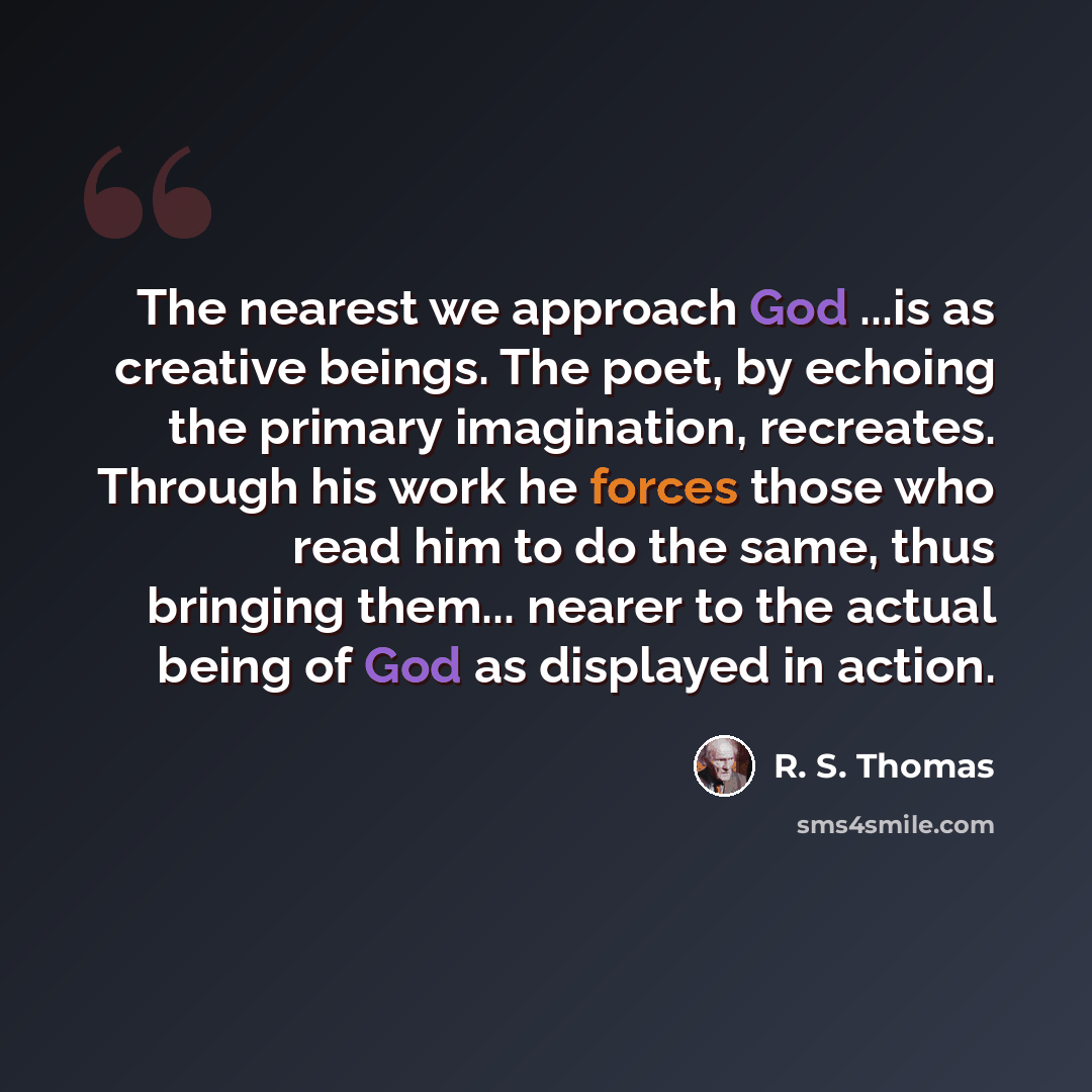 “The nearest we approach God ...is as creative beings. The poet, by echoing the primary imagination, recreates. Through his work he forces those who read him to do the same, thus bringing them... nearer to the actual being of God as displayed in action.” quote by R. S. Thomas