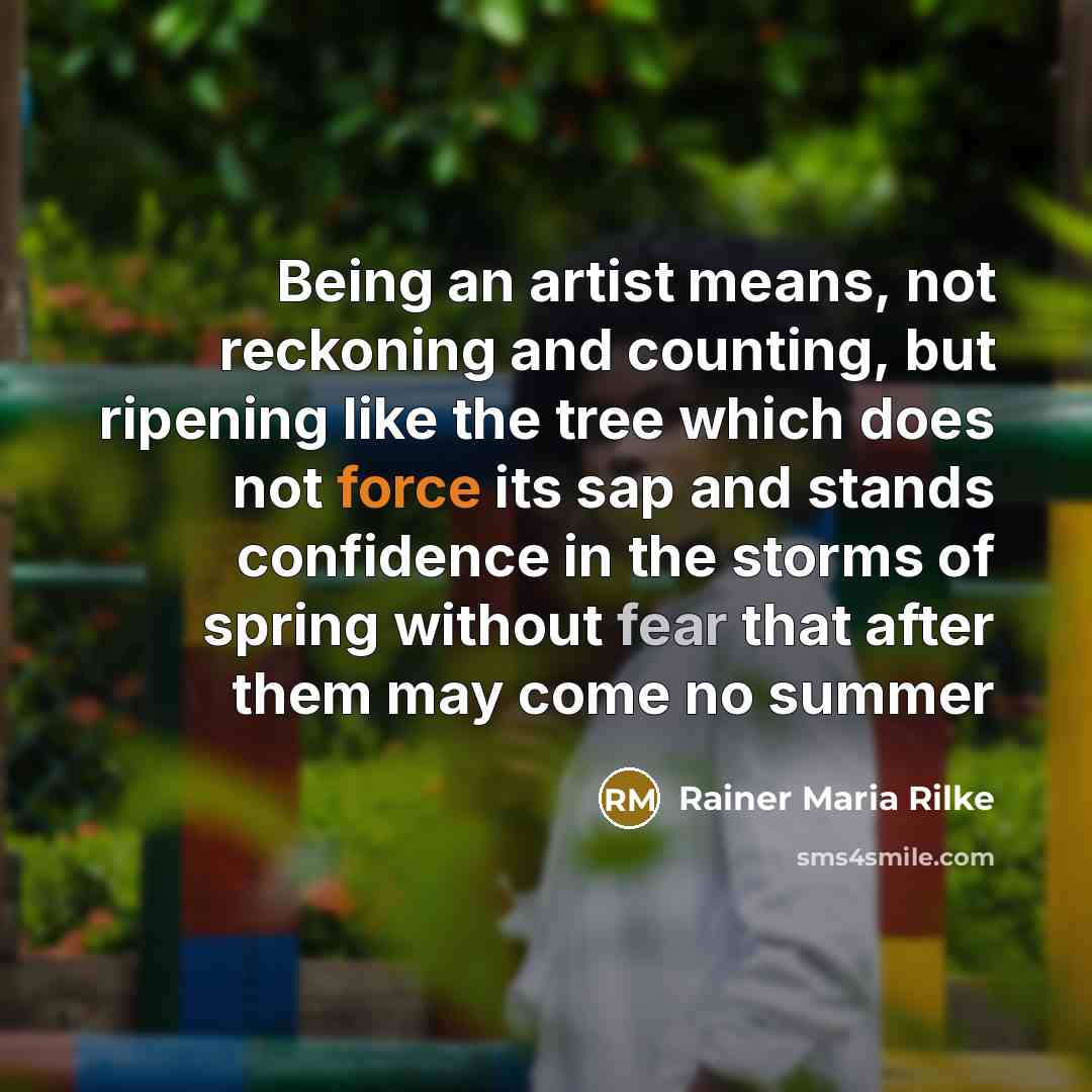 “Being an artist means, not reckoning and counting, but ripening like the tree which does not force its sap and stands confidence in the storms of spring without fear that after them may come no summer” quote by Rainer Maria Rilke