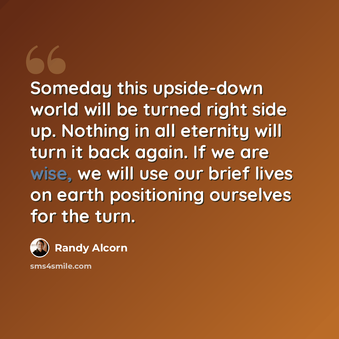 “Someday this upside-down world will be turned right side up. Nothing in all eternity will turn it back again. If we are wise, we will use our brief lives on earth positioning ourselves for the turn.” quote by Randy Alcorn