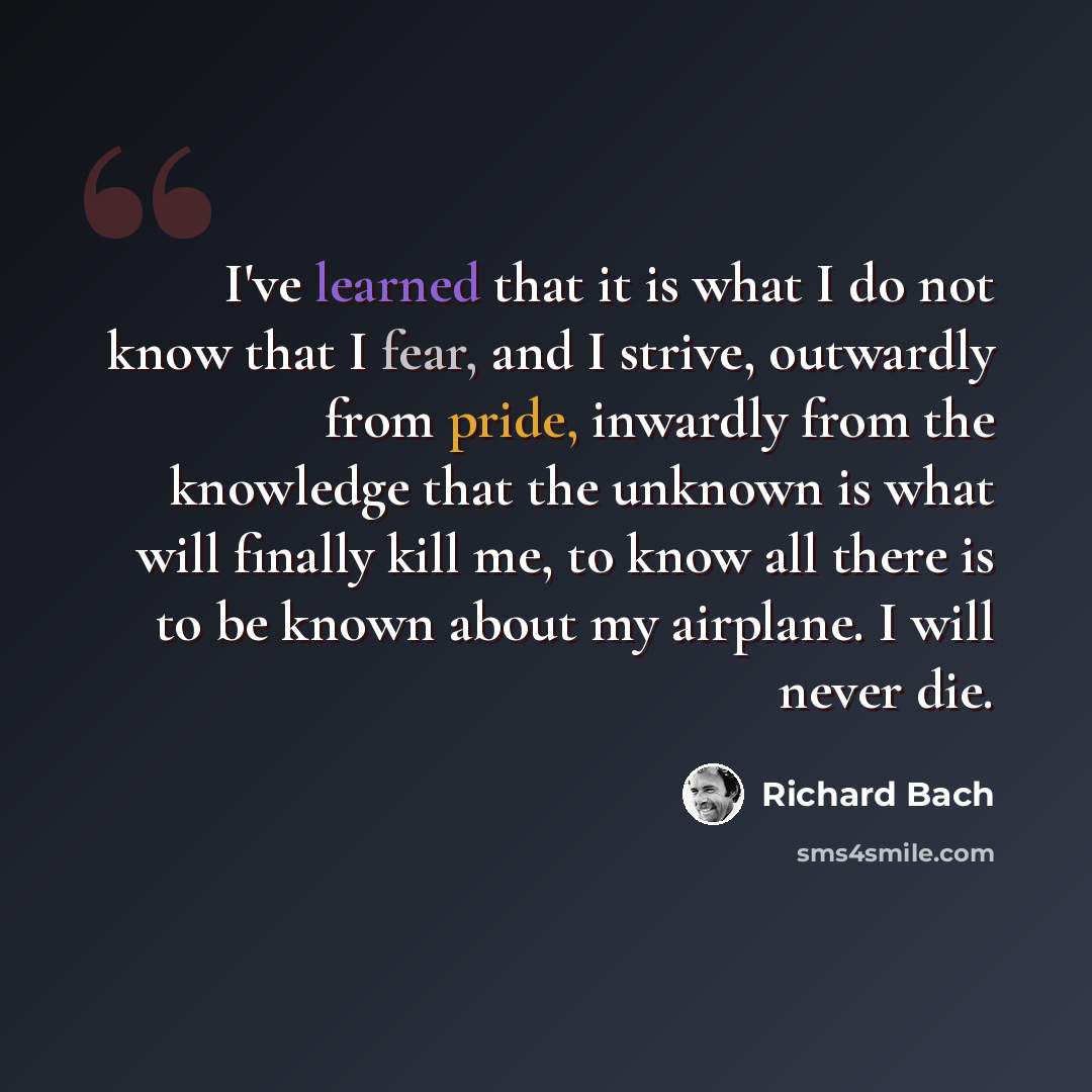 “I've learned that it is what I do not know that I fear, and I strive, outwardly from pride, inwardly from the knowledge that the unknown is what will finally kill me, to know all there is to be known about my airplane. I will never die.” quote by Richard Bach