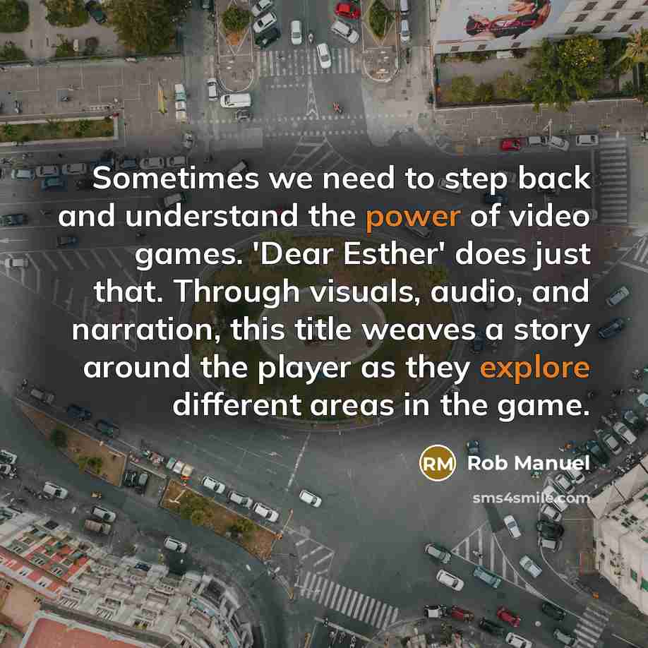 “Sometimes we need to step back and understand the power of video games. 'Dear Esther' does just that. Through visuals, audio, and narration, this title weaves a story around the player as they explore different areas in the game.” quote by Rob Manuel
