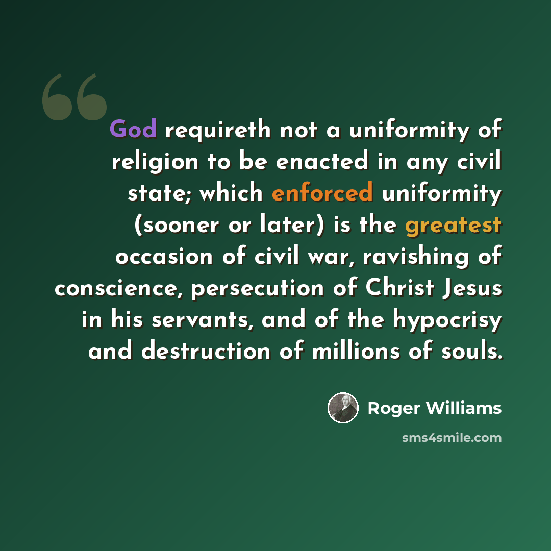 “God requireth not a uniformity of religion to be enacted in any civil state; which enforced uniformity (sooner or later) is the greatest occasion of civil war, ravishing of conscience, persecution of Christ Jesus in his servants, and of the hypocrisy and destruction of millions of souls.” quote by Roger Williams