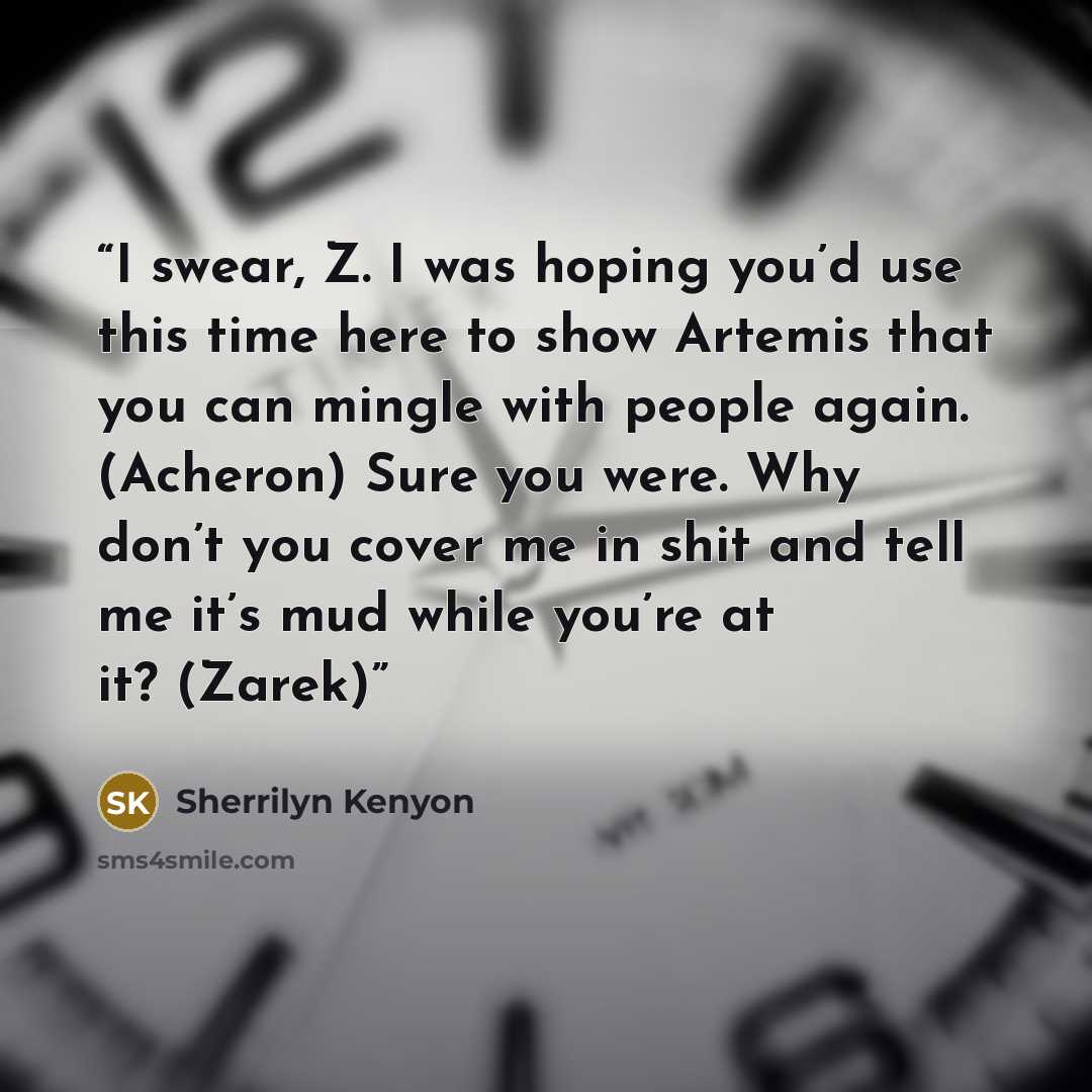 “I swear, Z. I was hoping you’d use this time here to show Artemis that you can mingle with people again. (Acheron) Sure you were. Why don’t you cover me in shit and tell me it’s mud while you’re at it? (Zarek)” quote by Sherrilyn Kenyon