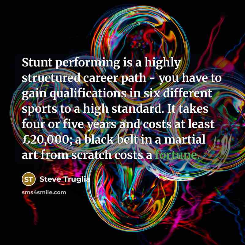 “Stunt performing is a highly structured career path - you have to gain qualifications in six different sports to a high standard. It takes four or five years and costs at least £20,000; a black belt in a martial art from scratch costs a fortune.” quote by Steve Truglia