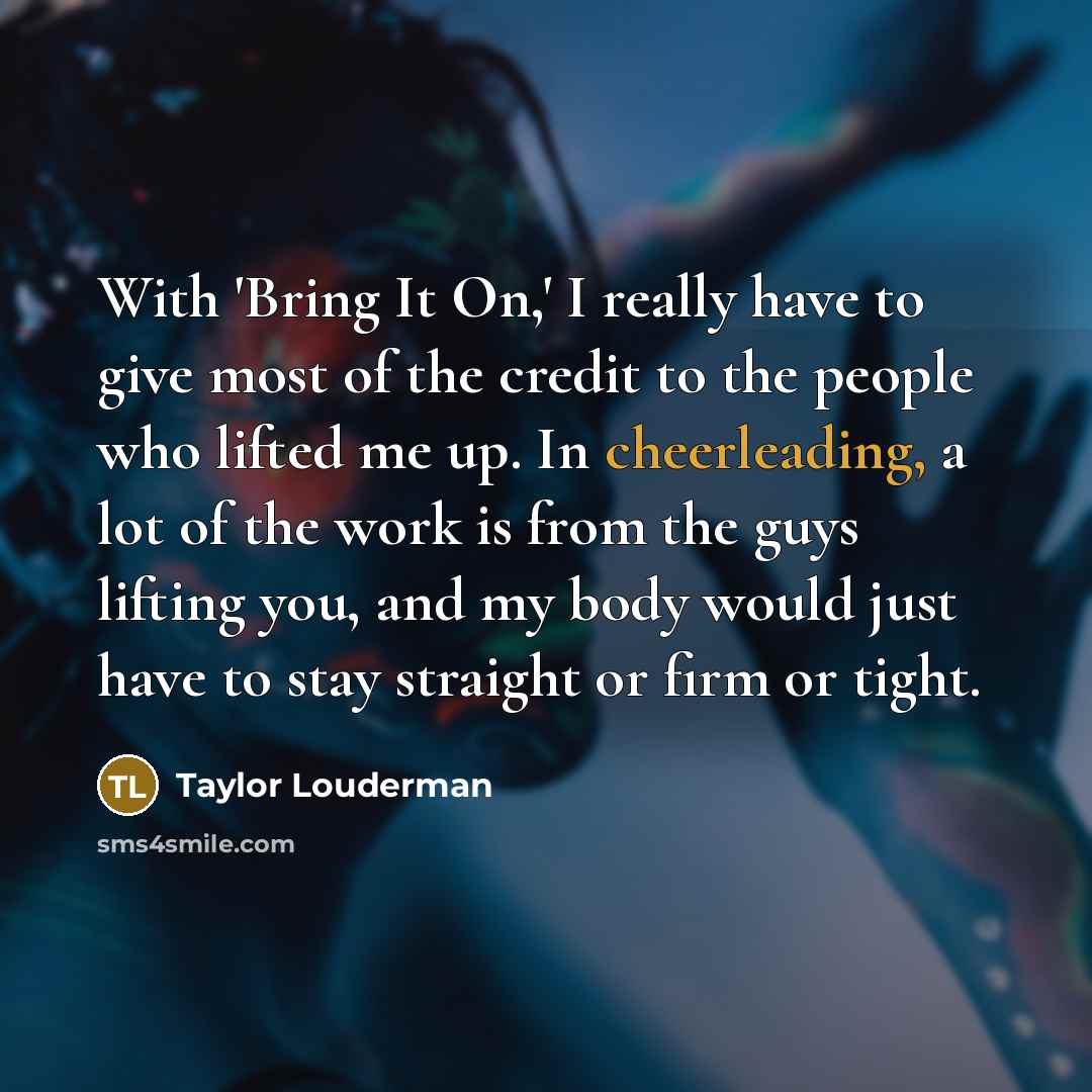 “With 'Bring It On,' I really have to give most of the credit to the people who lifted me up. In cheerleading, a lot of the work is from the guys lifting you, and my body would just have to stay straight or firm or tight.” quote by Taylor Louderman