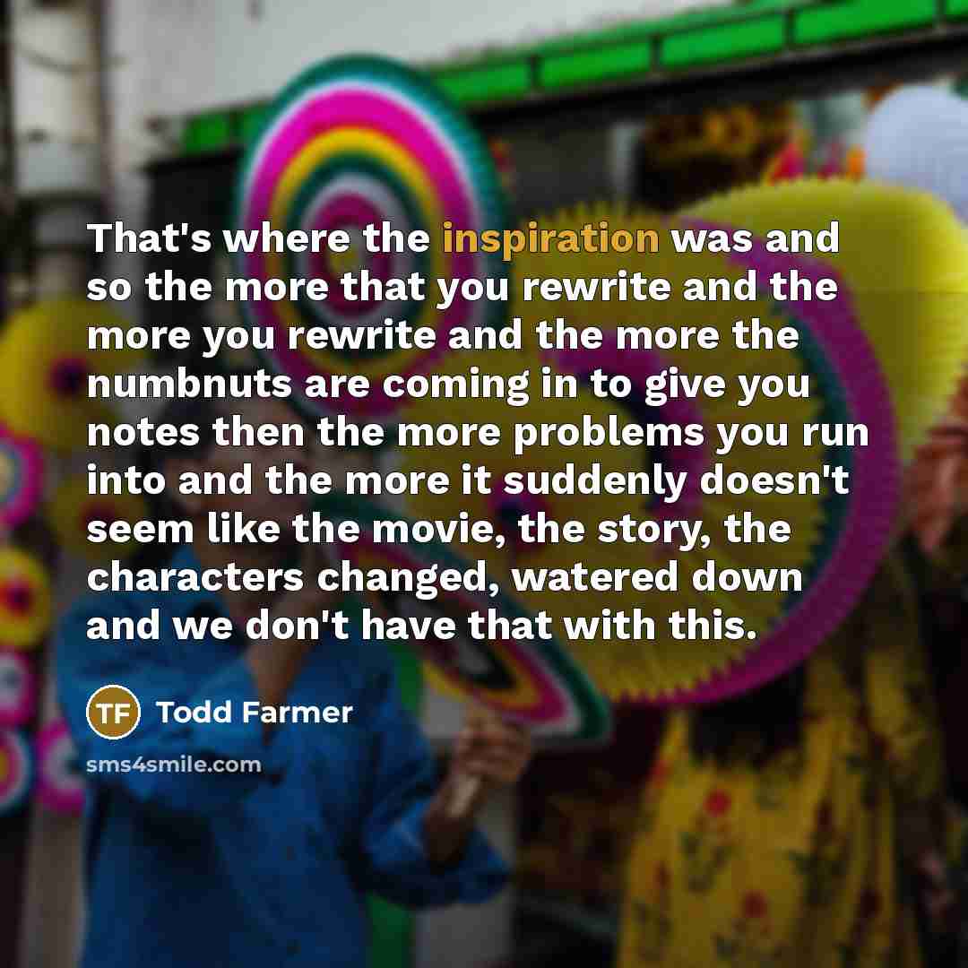 “That's where the inspiration was and so the more that you rewrite and the more you rewrite and the more the numbnuts are coming in to give you notes then the more problems you run into and the more it suddenly doesn't seem like the movie, the story, the characters changed, watered down and we…” quote by Todd Farmer