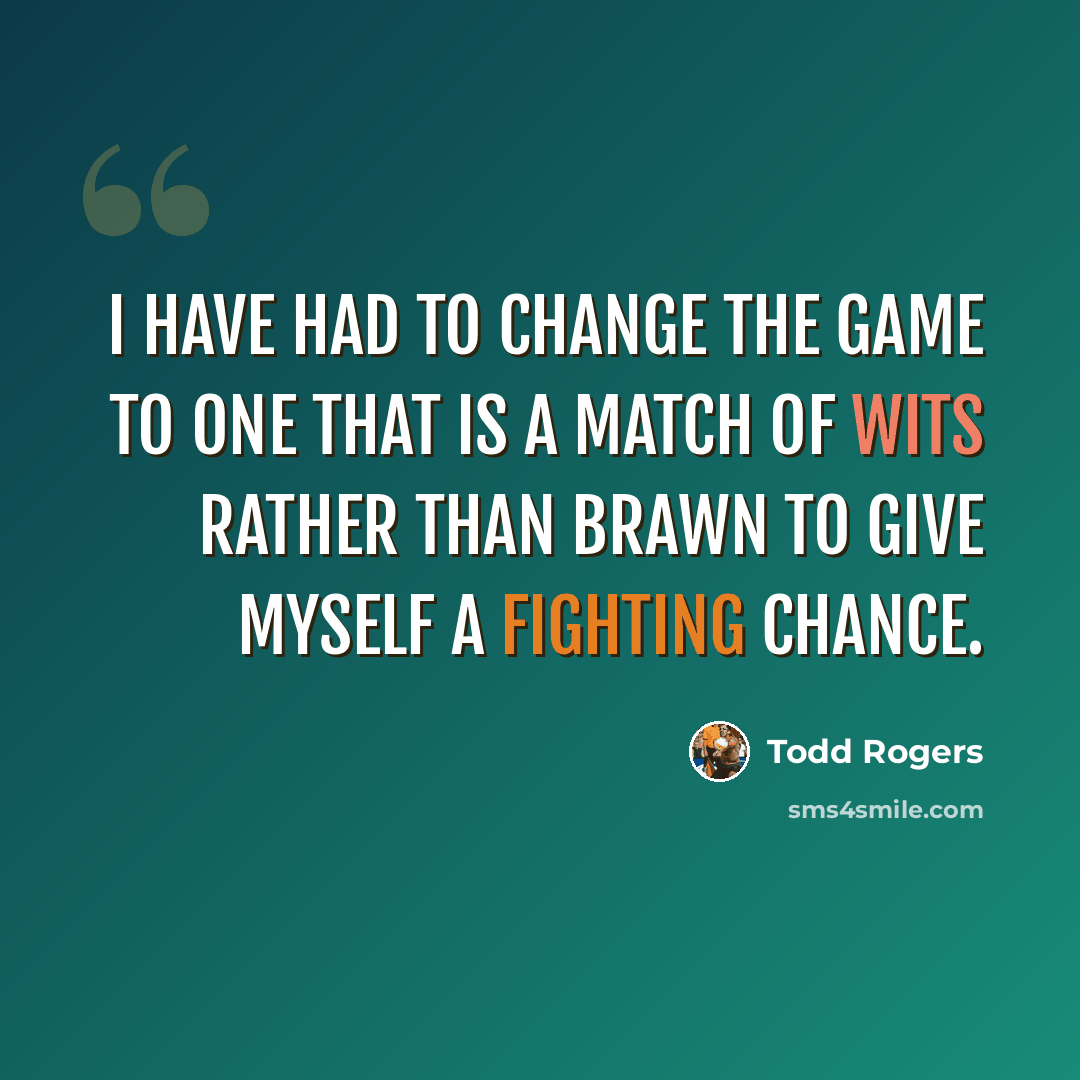 “I have had to change the game to one that is a match of wits rather than brawn to give myself a fighting chance.” quote by Todd Rogers
