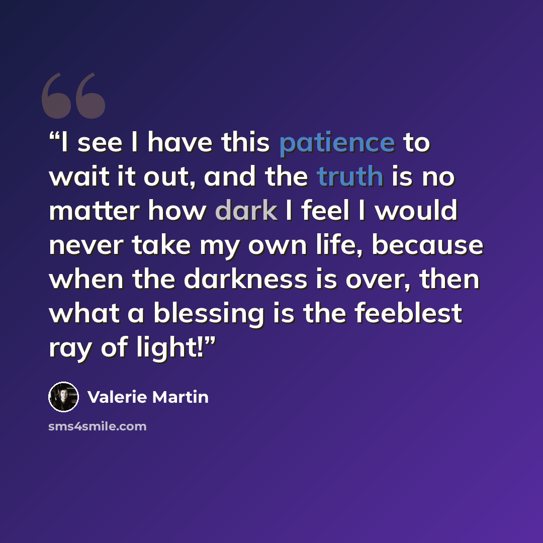 “I see I have this patience to wait it out, and the truth is no matter how dark I feel I would never take my own life, because when the darkness is over, then what a blessing is the feeblest ray of light!” quote by Valerie Martin