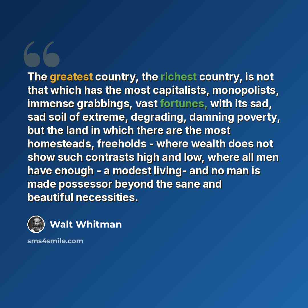“The greatest country, the richest country, is not that which has the most capitalists, monopolists, immense grabbings, vast fortunes, with its sad, sad soil of extreme, degrading, damning poverty, but the land in which there are the most homesteads, freeholds - where wealth does not show such…” quote by Walt Whitman
