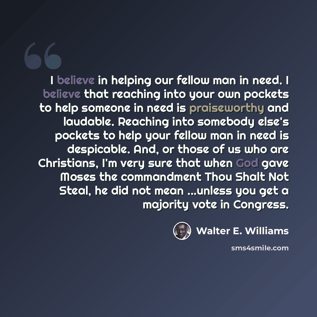 “I believe in helping our fellow man in need. I believe that reaching into your own pockets to help someone in need is praiseworthy and laudable. Reaching into somebody else's pockets to help your fellow man in need is despicable. And, or those of us who are Christians, I'm very sure that when God…” quote by Walter E. Williams
