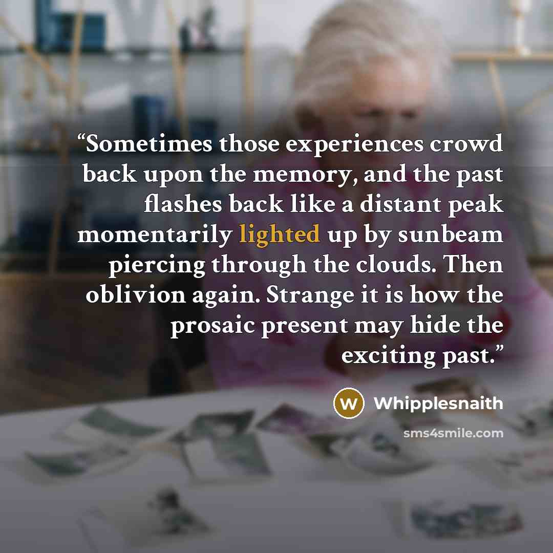 “Sometimes those experiences crowd back upon the memory, and the past flashes back like a distant peak momentarily lighted up by sunbeam piercing through the clouds. Then oblivion again. Strange it is how the prosaic present may hide the exciting past.” quote by Whipplesnaith