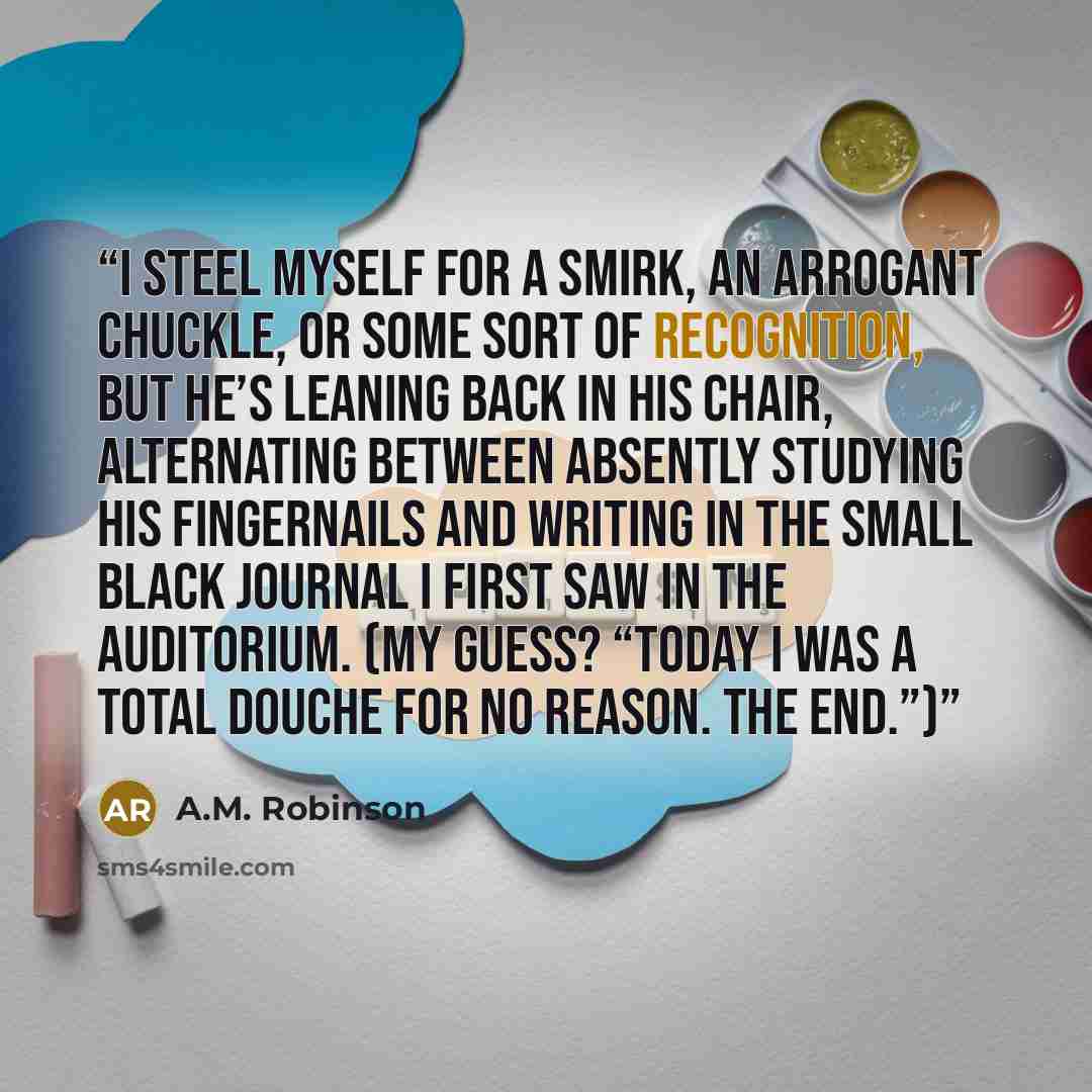 “I steel myself for a smirk, an arrogant chuckle, or some sort of recognition, but he’s leaning back in his chair, alternating between absently studying his fingernails and writing in the small black journal I first saw in the auditorium. (My guess? “Today I was a total douche for no reason. The…” quote by A.M. Robinson