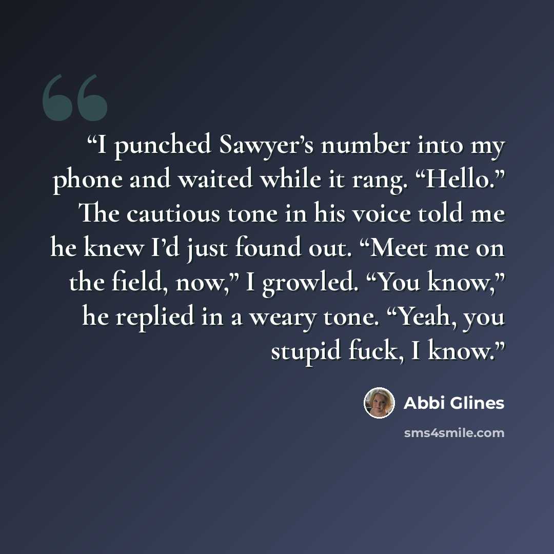 “I punched Sawyer’s number into my phone and waited while it rang. “Hello.” The cautious tone in his voice told me he knew I’d just found out. “Meet me on the field, now,” I growled. “You know,” he replied in a weary tone. “Yeah, you stupid fuck, I know.” quote by Abbi Glines