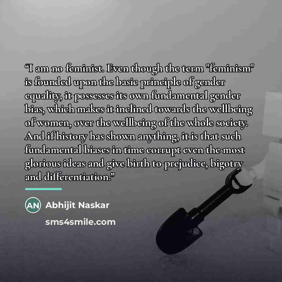 “I am no feminist. Even though the term "feminism" is founded upon the basic principle of gender equality, it possesses its own fundamental gender bias, which makes it inclined towards the wellbeing of women, over the wellbeing of the whole society. And if history has shown anything, it is that…” quote by Abhijit Naskar