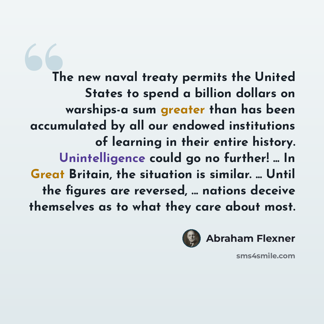 “The new naval treaty permits the United States to spend a billion dollars on warships-a sum greater than has been accumulated by all our endowed institutions of learning in their entire history. Unintelligence could go no further! ... In Great Britain, the situation is similar. ... Until the…” quote by Abraham Flexner